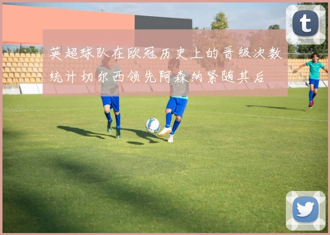 英超球队在欧冠历史上的晋级次数统计切尔西领先阿森纳紧随其后