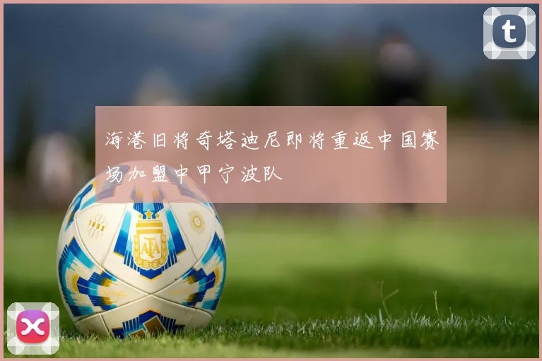 海港旧将奇塔迪尼即将重返中国赛场加盟中甲宁波队