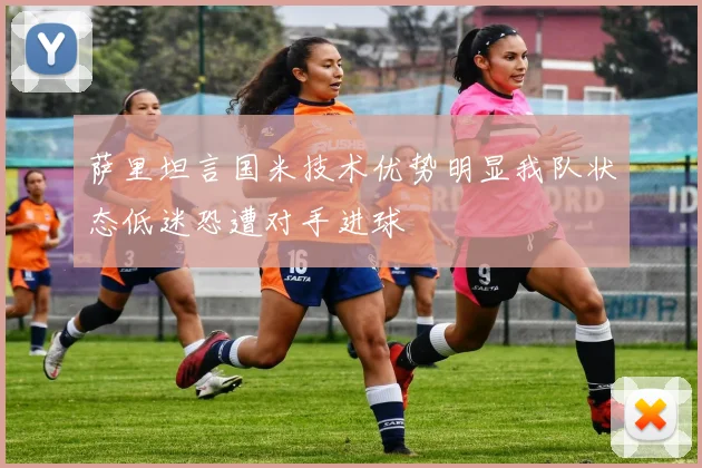 萨里坦言国米技术优势明显我队状态低迷恐遭对手进球