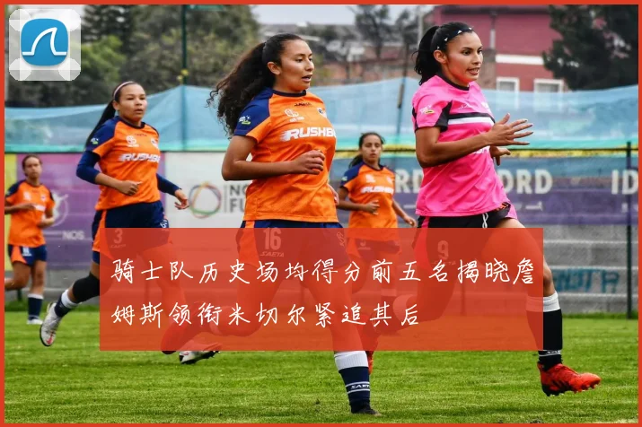 骑士队历史场均得分前五名揭晓詹姆斯领衔米切尔紧追其后