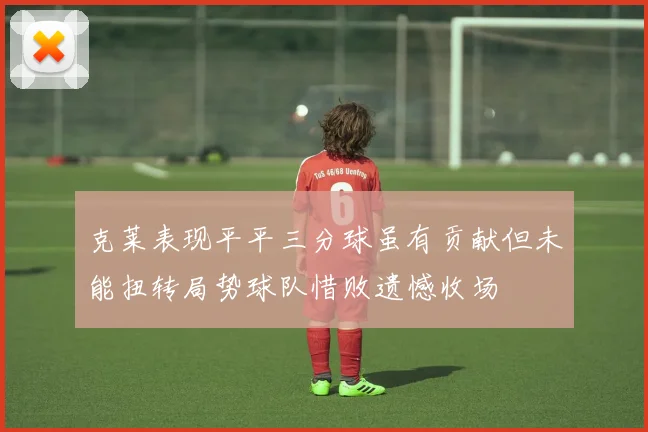 克莱表现平平三分球虽有贡献但未能扭转局势球队惜败遗憾收场