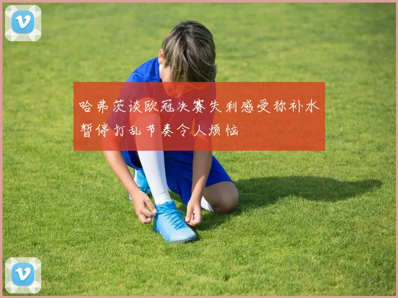 哈弗茨谈欧冠决赛失利感受称补水暂停打乱节奏令人烦恼