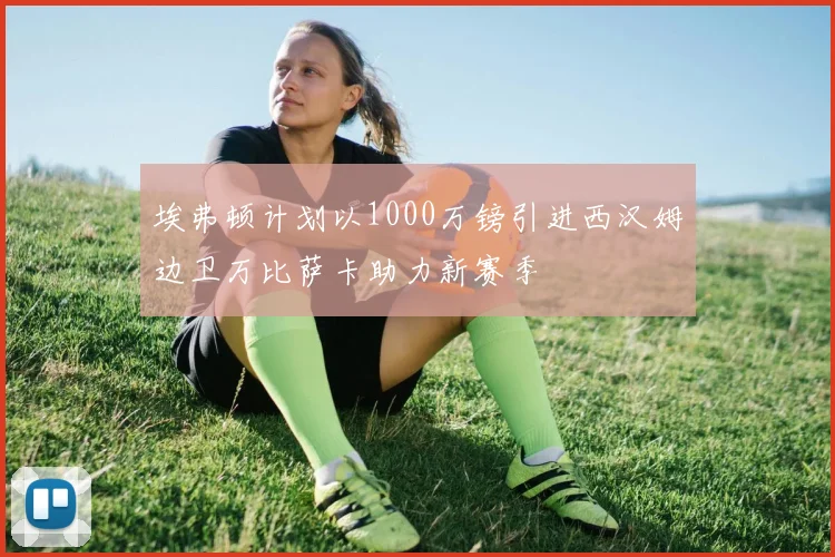 埃弗顿计划以1000万镑引进西汉姆边卫万比萨卡助力新赛季