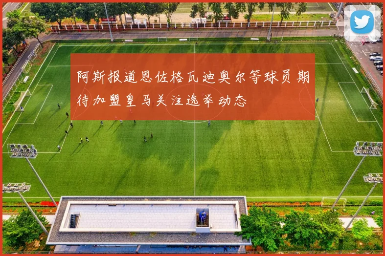 阿斯报道恩佐格瓦迪奥尔等球员期待加盟皇马关注选举动态
