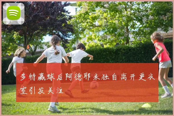 多特赢球后阿德耶米独自离开更衣室引发关注