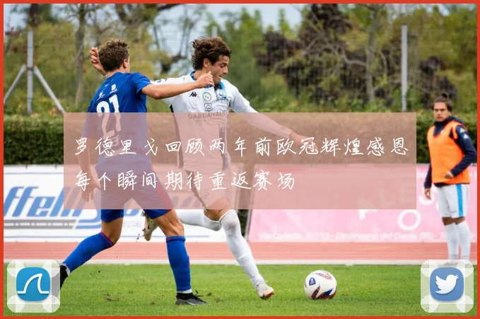 罗德里戈回顾两年前欧冠辉煌感恩每个瞬间期待重返赛场