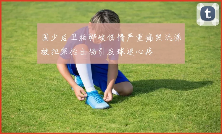 国少后卫柏骅峻伤情严重痛哭流涕被担架抬出场引发球迷心疼