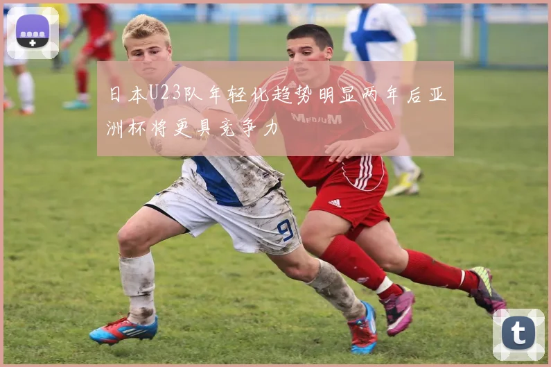 日本U23队年轻化趋势明显两年后亚洲杯将更具竞争力