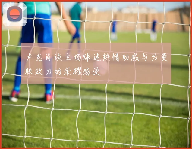 卢克肖谈主场球迷热情助威与为曼联效力的荣耀感受