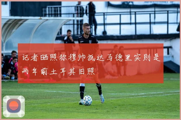 记者晒照称穆帅抵达马德里实则是两年前土耳其旧照