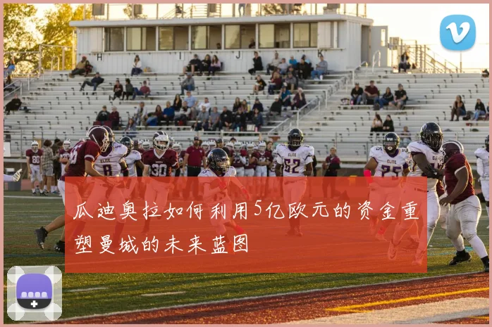瓜迪奥拉如何利用5亿欧元的资金重塑曼城的未来蓝图