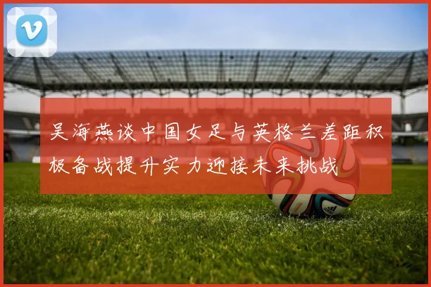 吴海燕谈中国女足与英格兰差距积极备战提升实力迎接未来挑战
