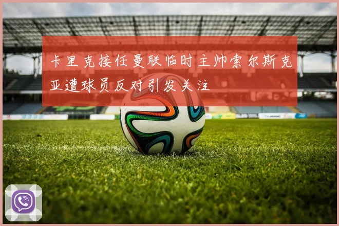 卡里克接任曼联临时主帅索尔斯克亚遭球员反对引发关注