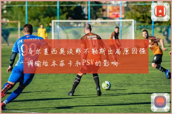 马尔基西奥谈那不勒斯出局原因强调输给本菲卡和PSV的影响