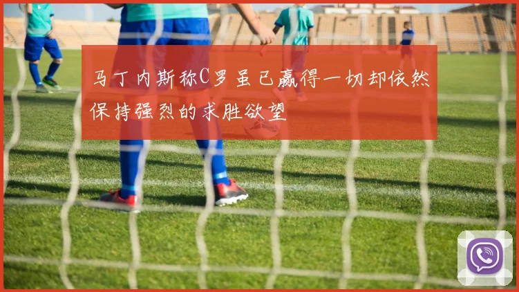 马丁内斯称C罗虽已赢得一切却依然保持强烈的求胜欲望