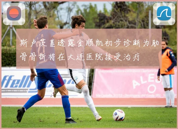 斯卢茨基透露金顺凯初步诊断为肋骨骨折将在大连医院接受治疗