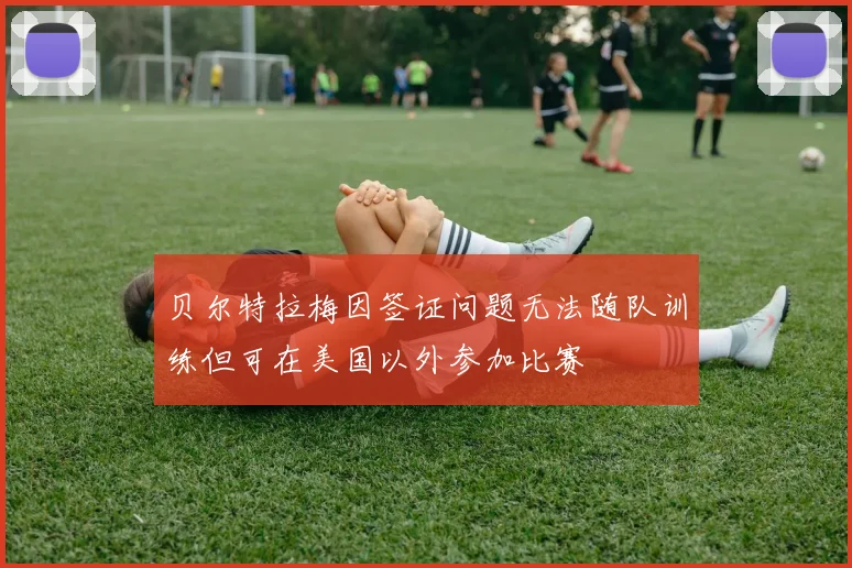 贝尔特拉梅因签证问题无法随队训练但可在美国以外参加比赛