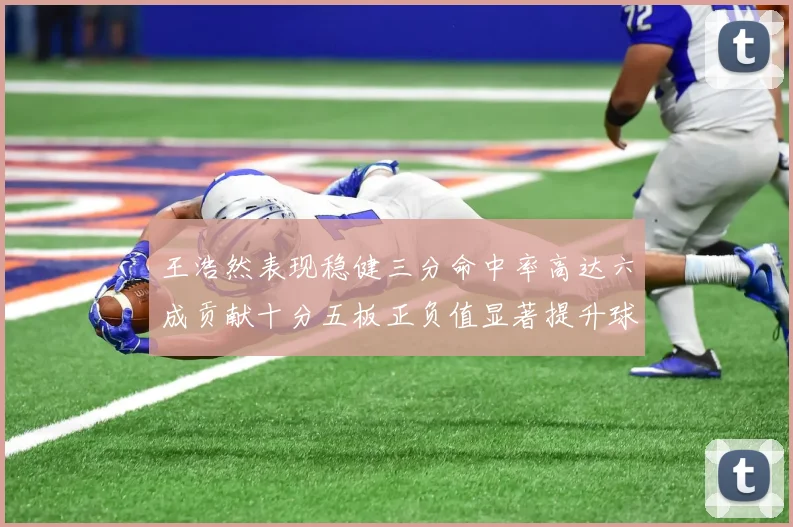 王浩然表现稳健三分命中率高达六成贡献十分五板正负值显著提升球队表现