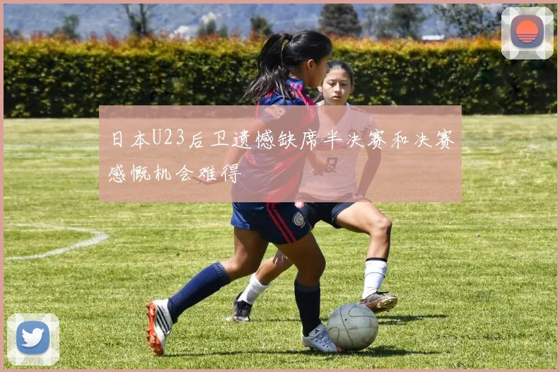 日本U23后卫遗憾缺席半决赛和决赛感慨机会难得