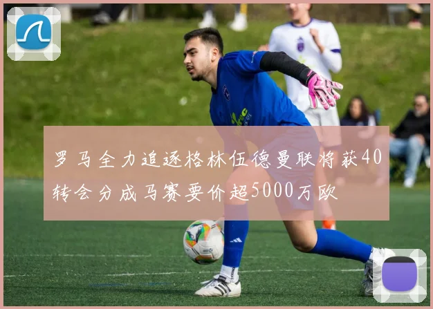 罗马全力追逐格林伍德曼联将获40转会分成马赛要价超5000万欧