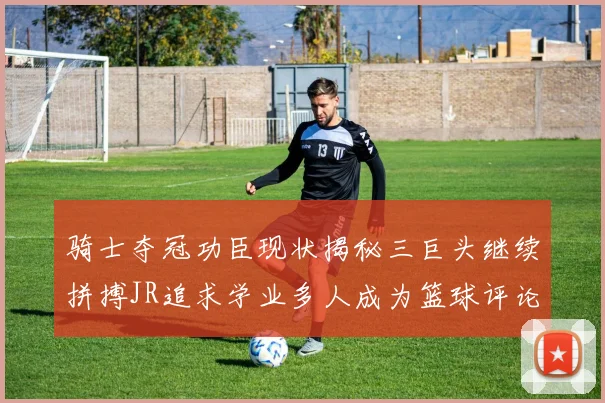 骑士夺冠功臣现状揭秘三巨头继续拼搏JR追求学业多人成为篮球评论员
