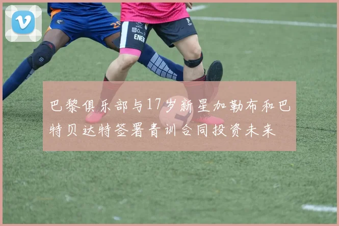 巴黎俱乐部与17岁新星加勒布和巴特贝达特签署青训合同投资未来